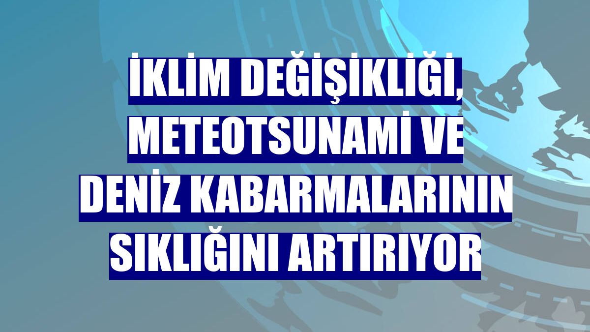 İklim değişikliği, meteotsunami ve deniz kabarmalarının sıklığını artırıyor