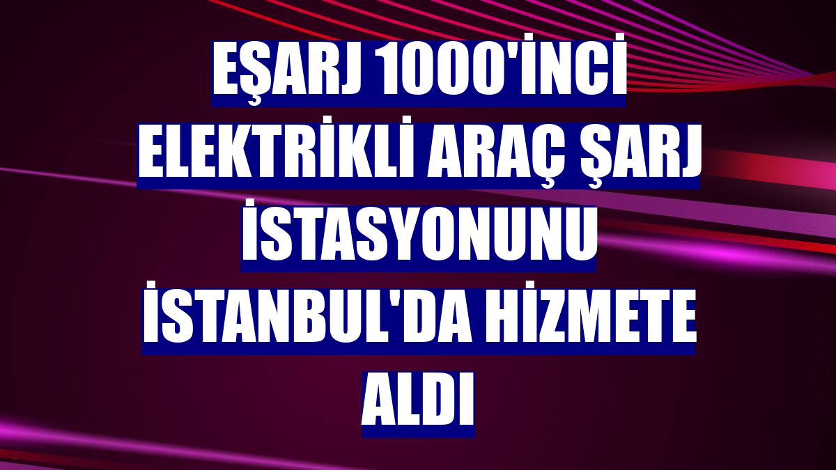 Eşarj 1000'inci elektrikli araç şarj istasyonunu İstanbul'da hizmete aldı
