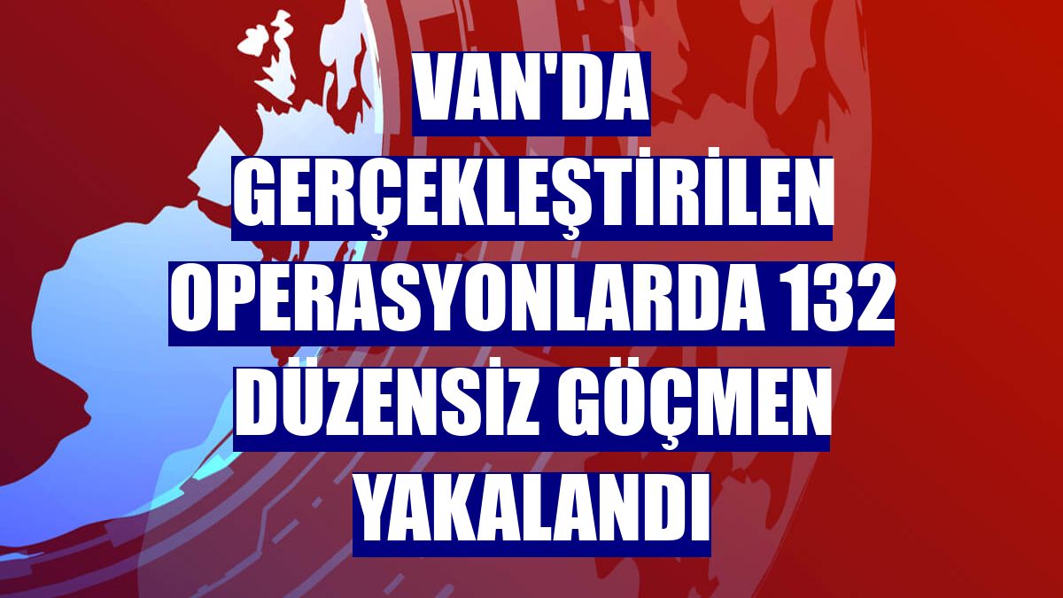 Van'da gerçekleştirilen operasyonlarda 132 düzensiz göçmen yakalandı