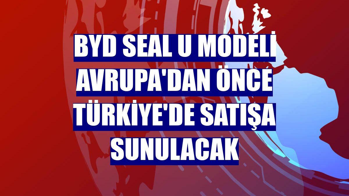 BYD SEAL U modeli Avrupa'dan önce Türkiye'de satışa sunulacak