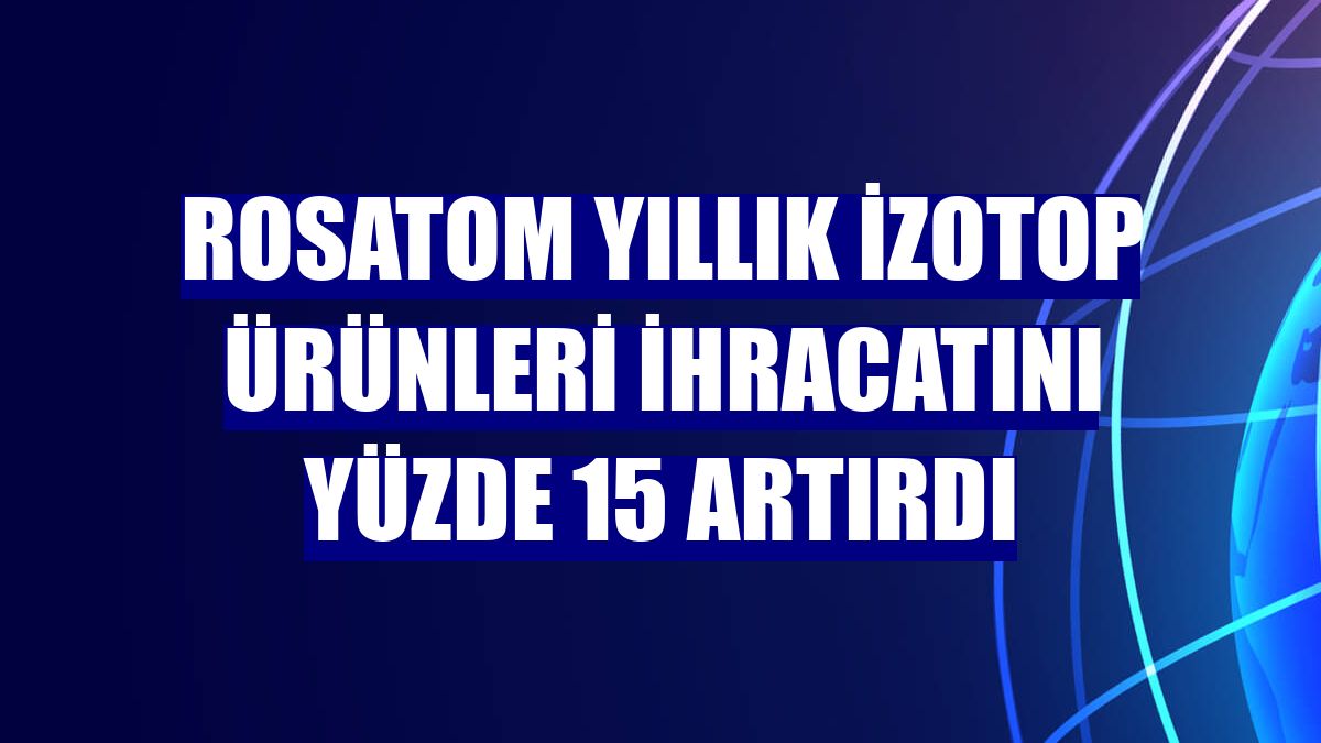 Rosatom yıllık izotop ürünleri ihracatını yüzde 15 artırdı