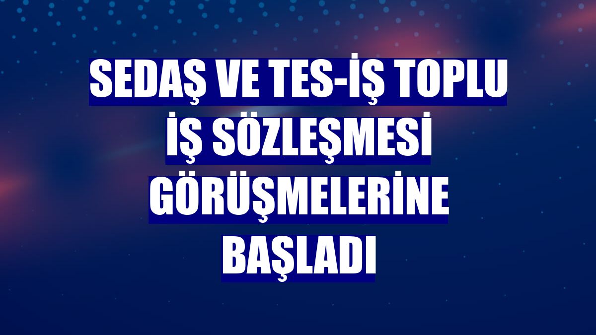 SEDAŞ ve TES-İŞ toplu iş sözleşmesi görüşmelerine başladı
