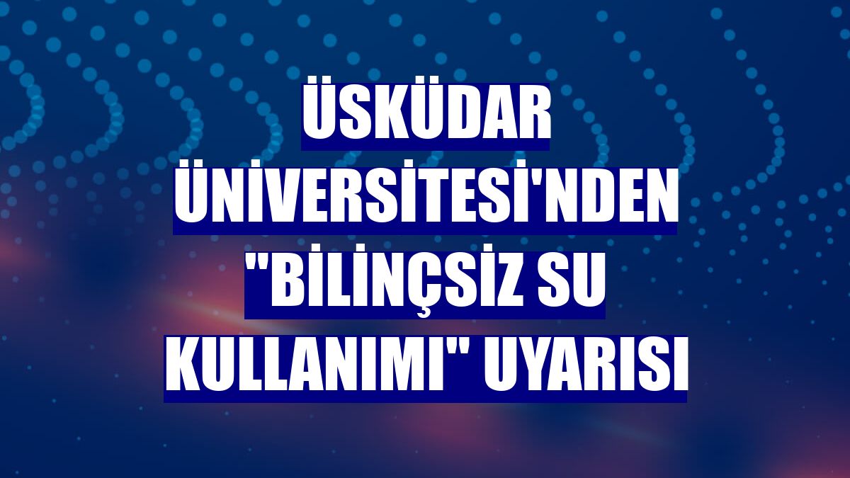 Üsküdar Üniversitesi'nden 'Bilinçsiz su kullanımı' uyarısı