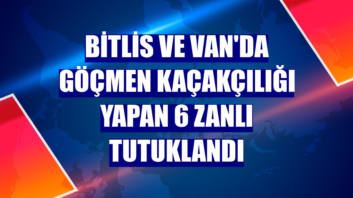 Bitlis ve Van'da göçmen kaçakçılığı yapan 6 zanlı tutuklandı