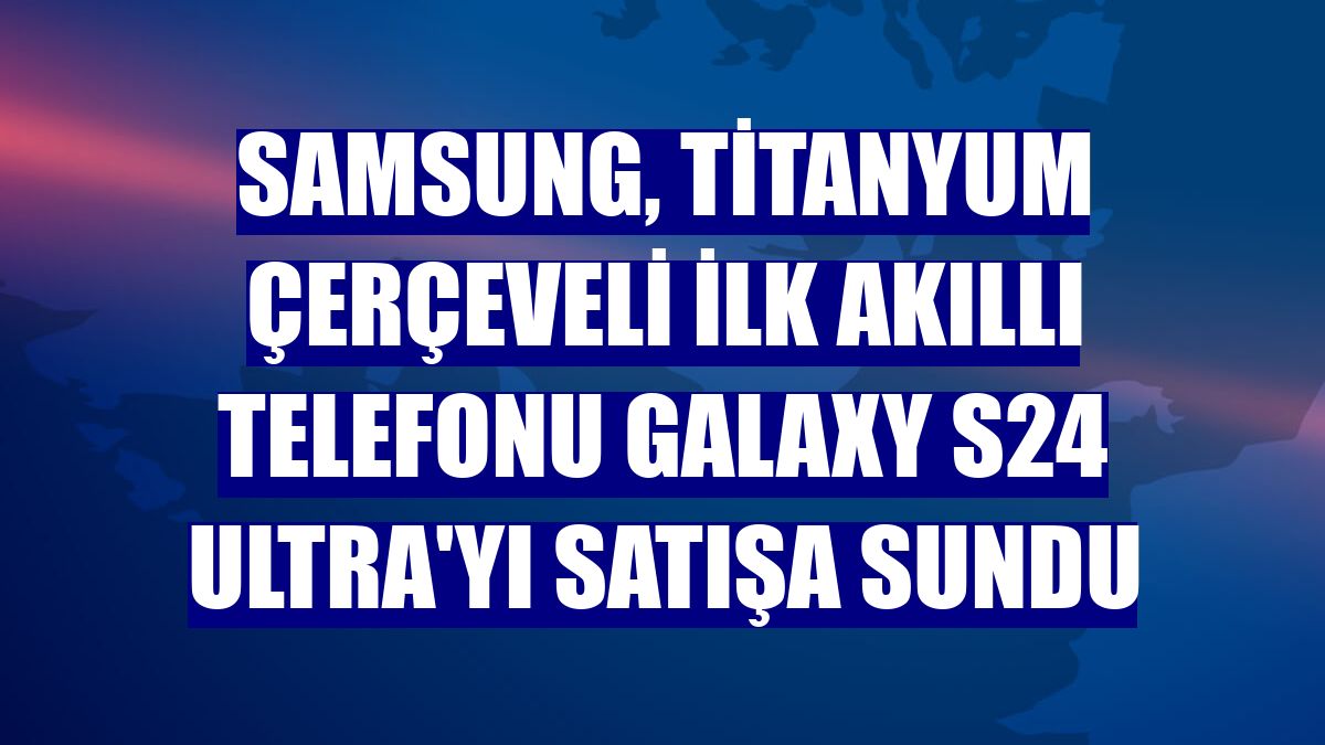 Samsung, titanyum çerçeveli ilk akıllı telefonu Galaxy S24 Ultra'yı satışa sundu