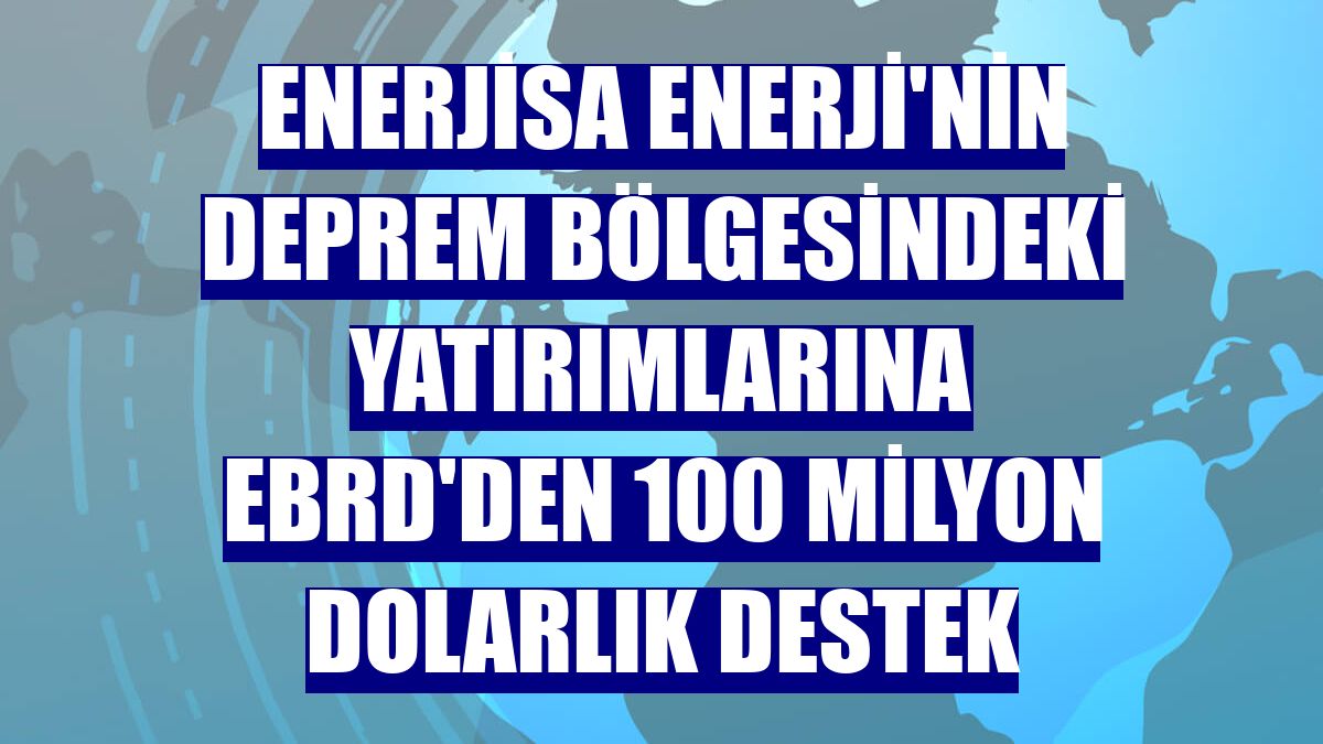 Enerjisa Enerji'nin deprem bölgesindeki yatırımlarına EBRD'den 100 milyon dolarlık destek
