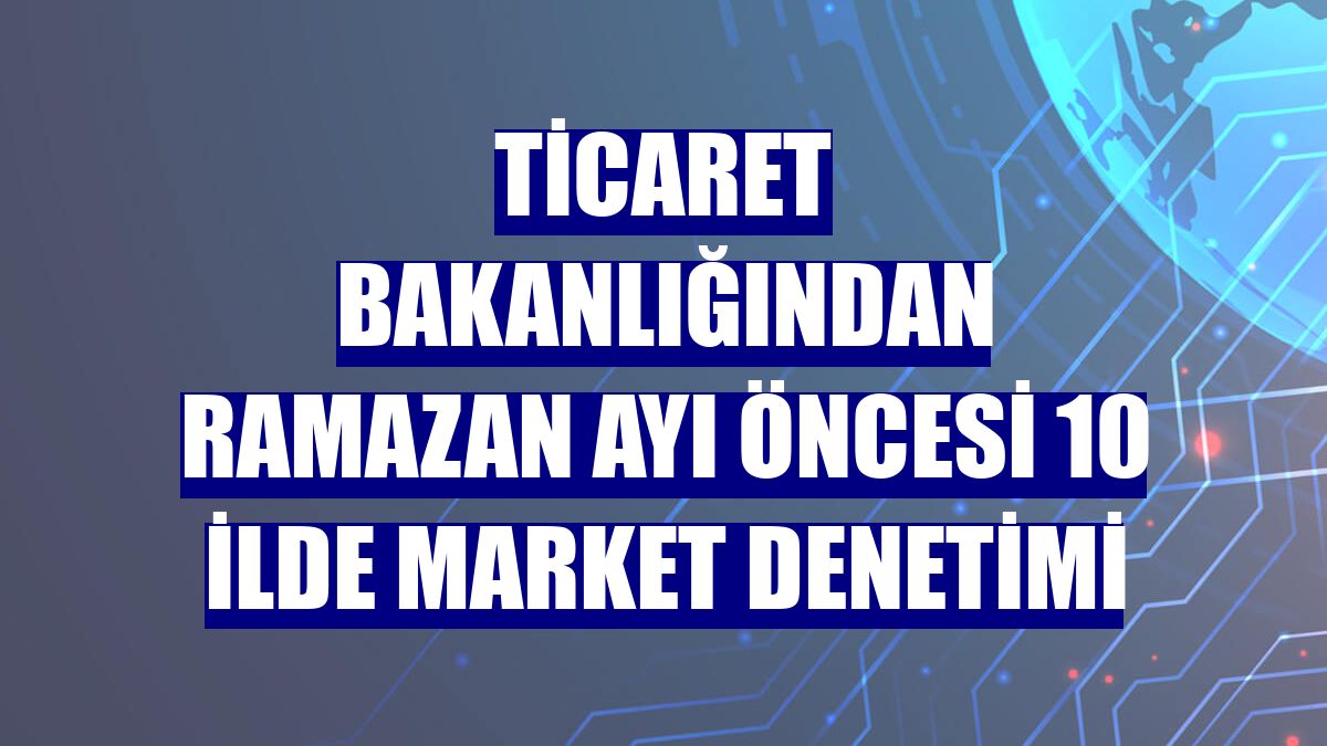 Ticaret Bakanlığından ramazan ayı öncesi 10 ilde market denetimi