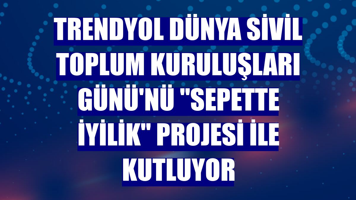 Trendyol Dünya Sivil Toplum Kuruluşları Günü'nü "Sepette İyilik" projesi ile kutluyor