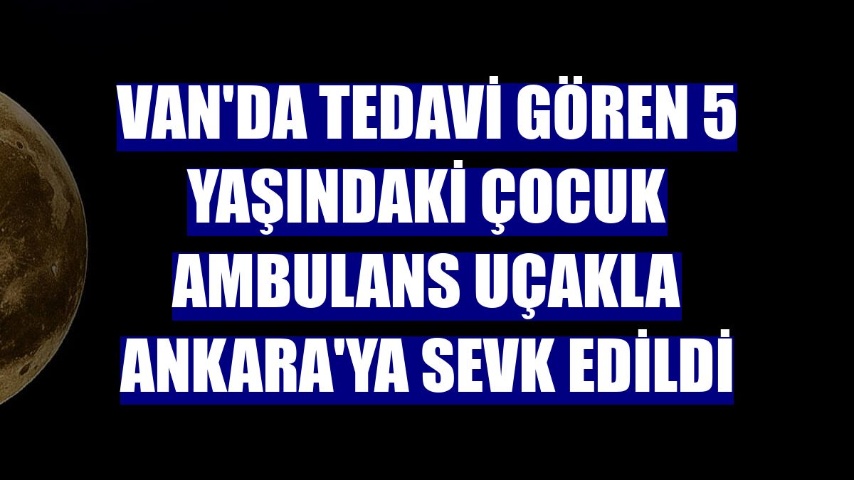 Van'da tedavi gören 5 yaşındaki çocuk ambulans uçakla Ankara'ya sevk edildi