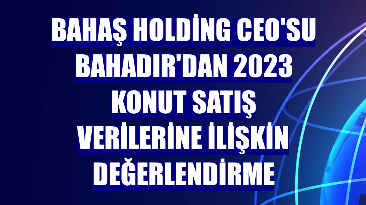 Bahaş Holding CEO'su Bahadır'dan 2023 konut satış verilerine ilişkin değerlendirme