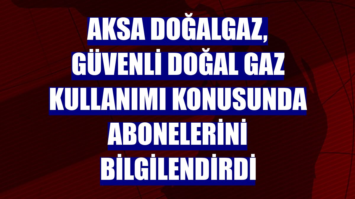 Aksa Doğalgaz, güvenli doğal gaz kullanımı konusunda abonelerini bilgilendirdi
