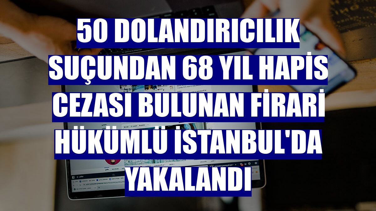 50 dolandırıcılık suçundan 68 yıl hapis cezası bulunan firari hükümlü İstanbul'da yakalandı