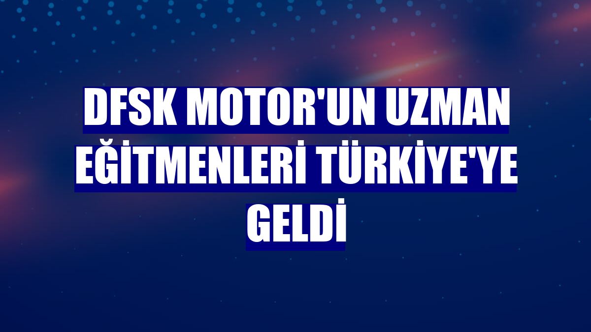 DFSK Motor'un uzman eğitmenleri Türkiye'ye geldi