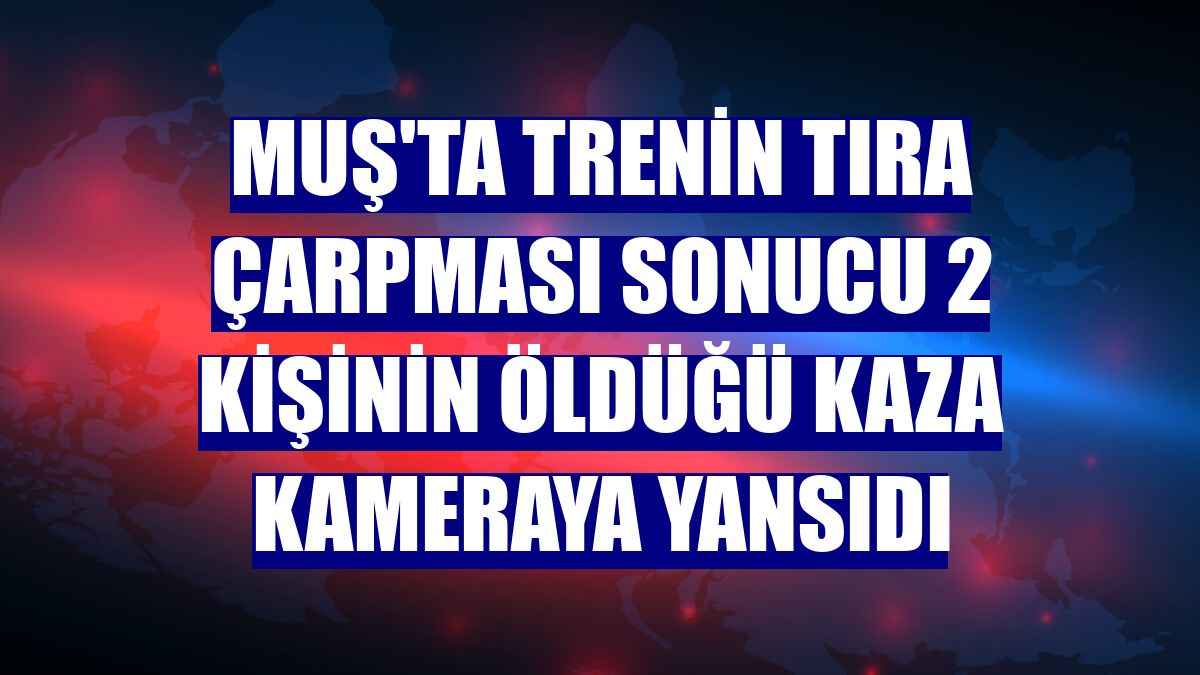 Muş'ta trenin tıra çarpması sonucu 2 kişinin öldüğü kaza kameraya yansıdı