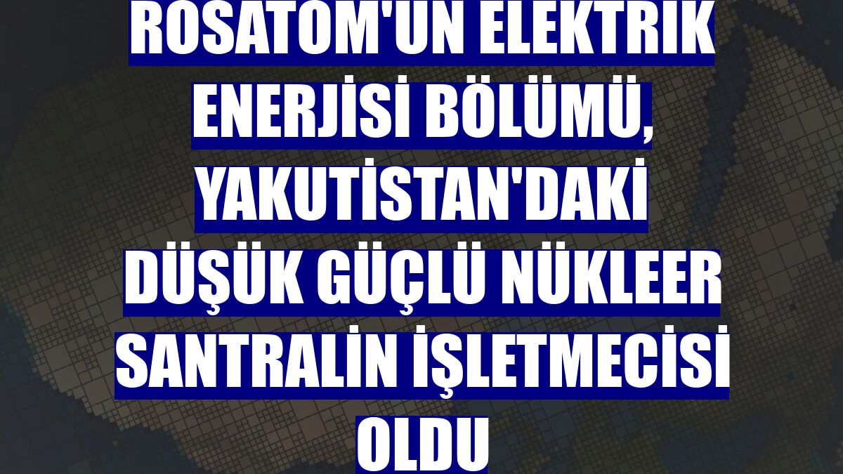 Rosatom'un elektrik enerjisi bölümü, Yakutistan'daki düşük güçlü nükleer santralin işletmecisi oldu