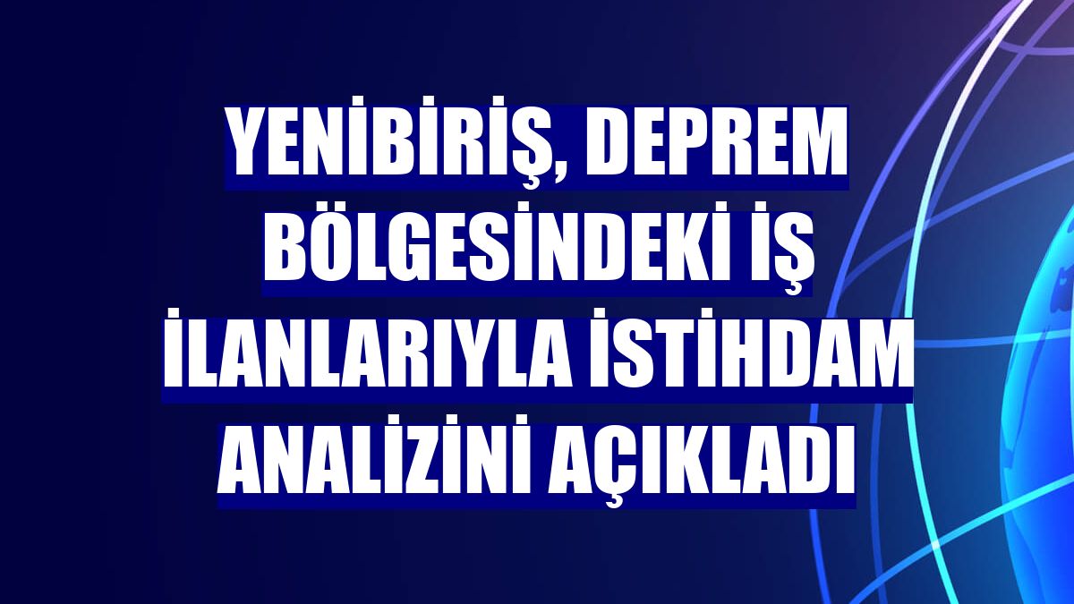 Yenibiriş, deprem bölgesindeki iş ilanlarıyla istihdam analizini açıkladı