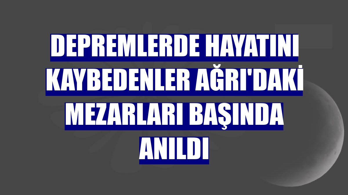 Depremlerde hayatını kaybedenler Ağrı'daki mezarları başında anıldı