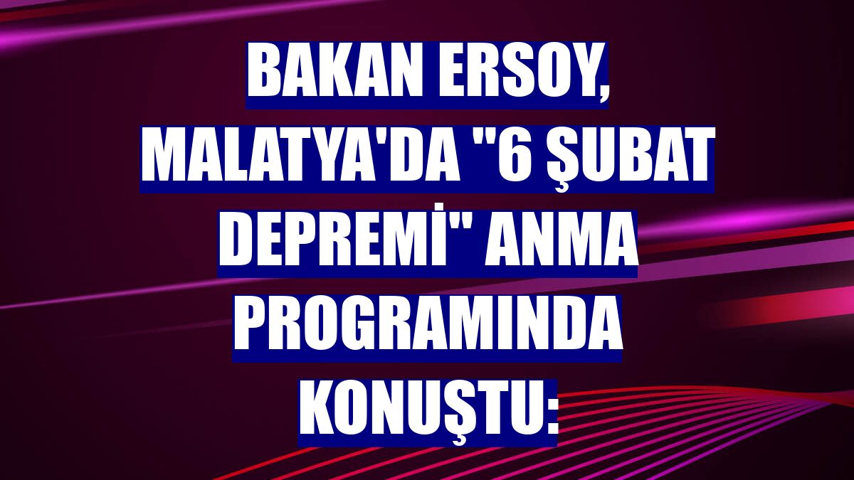 Bakan Ersoy, Malatya'da '6 Şubat Depremi' anma programında konuştu: