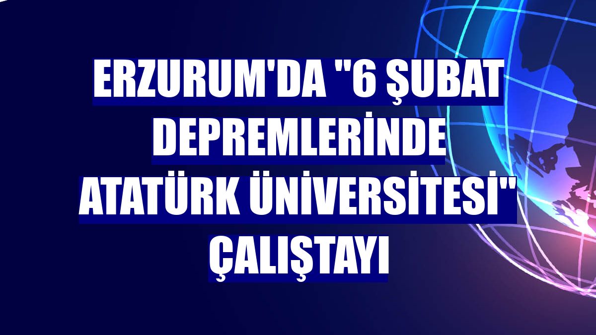 Erzurum'da '6 Şubat Depremlerinde Atatürk Üniversitesi' Çalıştayı