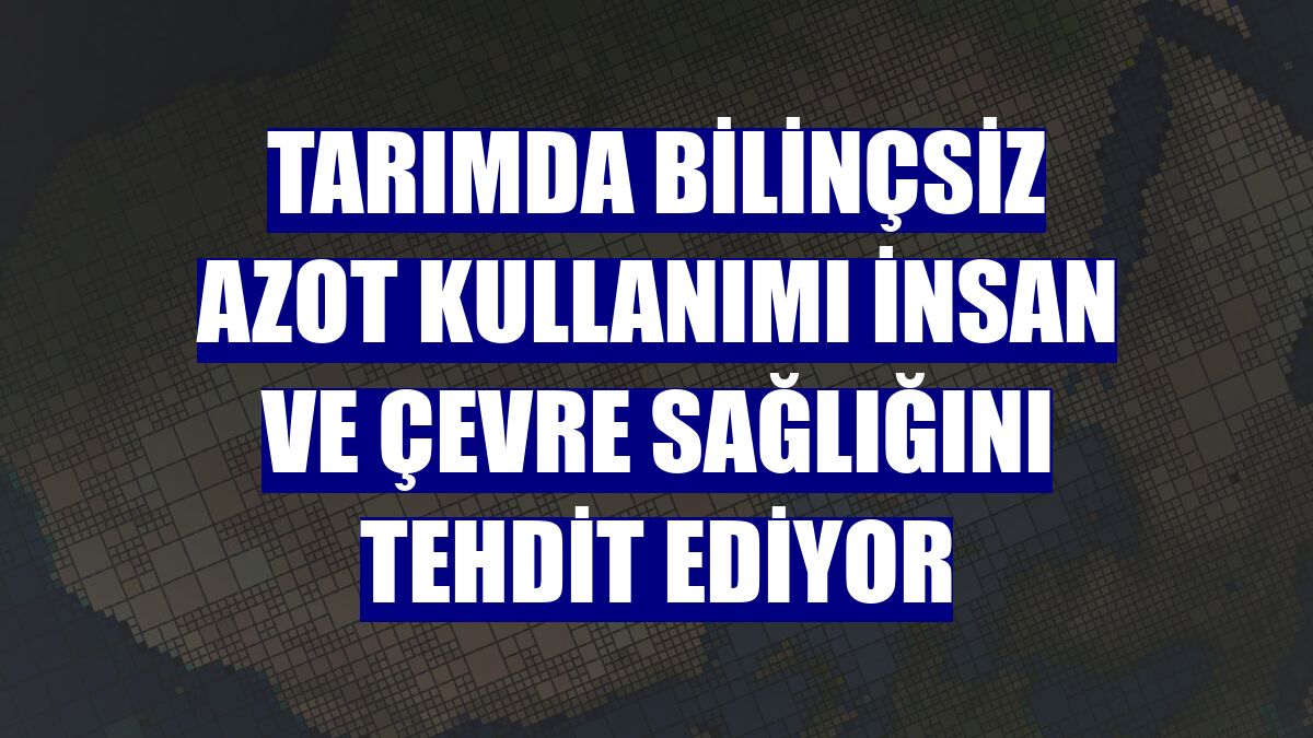 Tarımda bilinçsiz azot kullanımı insan ve çevre sağlığını tehdit ediyor