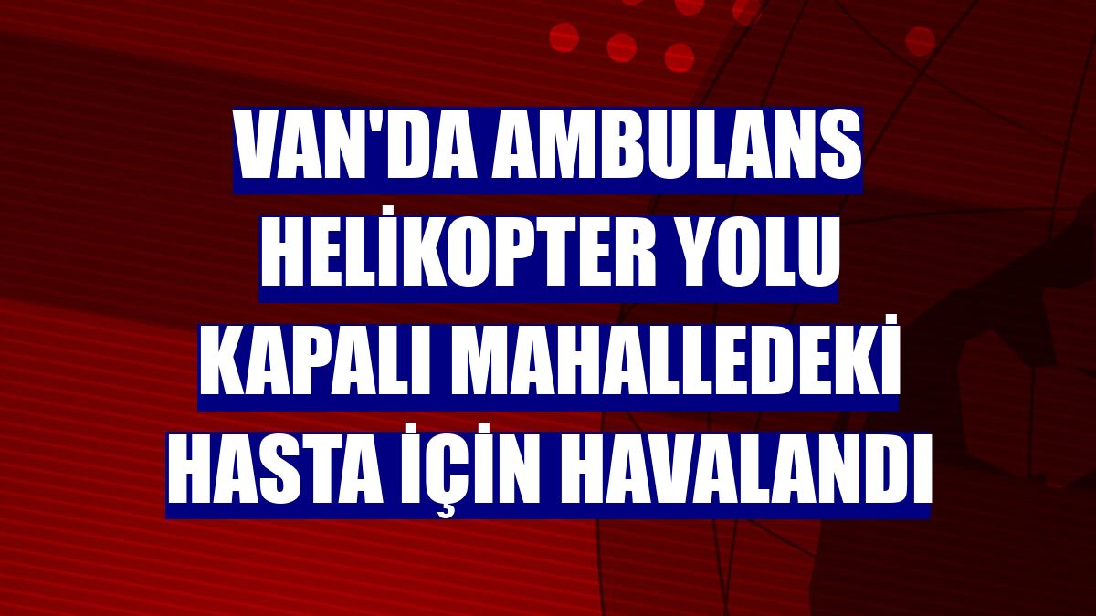 Van'da ambulans helikopter yolu kapalı mahalledeki hasta için havalandı