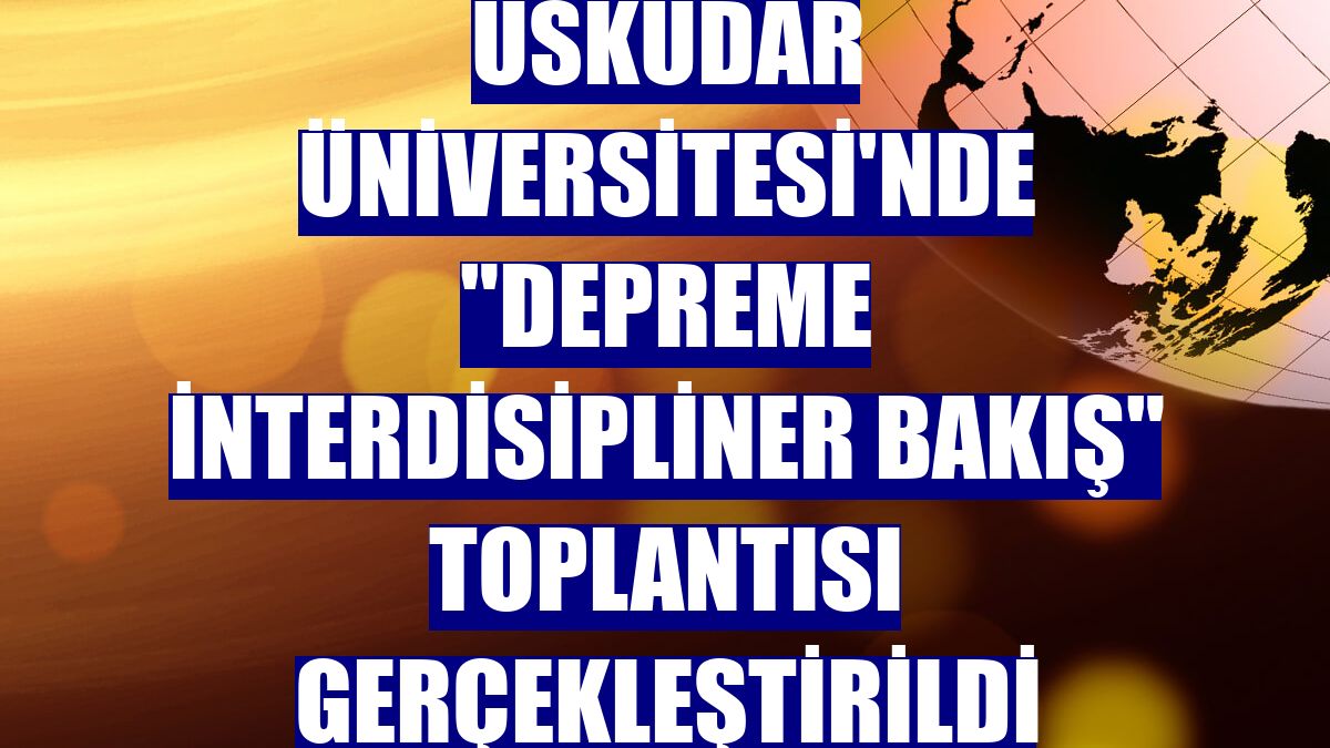 Üsküdar Üniversitesi'nde "Depreme İnterdisipliner Bakış" toplantısı gerçekleştirildi