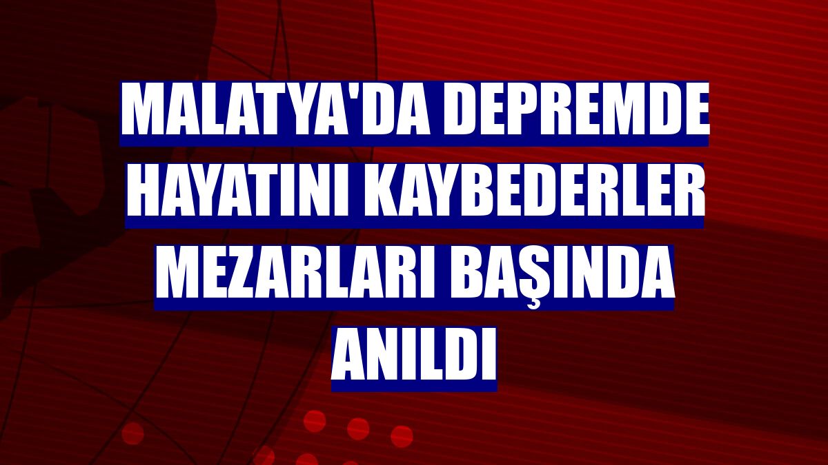 Malatya'da depremde hayatını kaybederler mezarları başında anıldı
