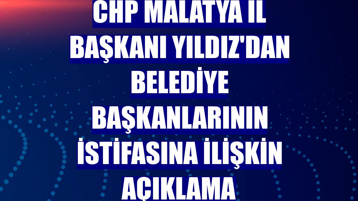 CHP Malatya İl Başkanı Yıldız'dan belediye başkanlarının istifasına ilişkin açıklama