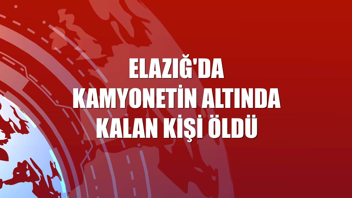 Elazığ'da kamyonetin altında kalan kişi öldü