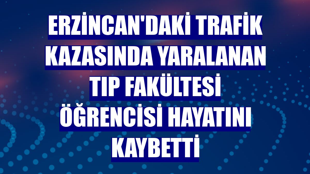 Erzincan'daki trafik kazasında yaralanan tıp fakültesi öğrencisi hayatını kaybetti