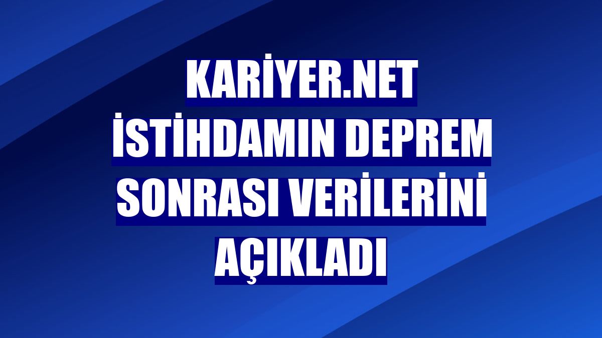 Kariyer.net istihdamın deprem sonrası verilerini açıkladı