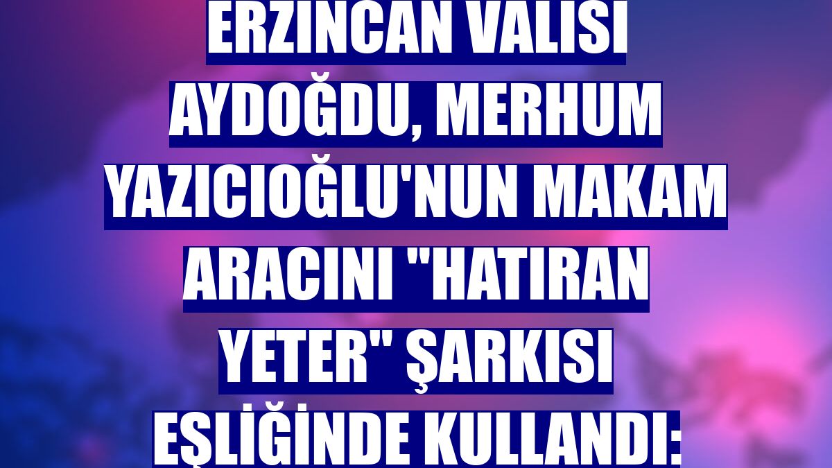 Erzincan Valisi Aydoğdu, merhum Yazıcıoğlu'nun makam aracını 'Hatıran yeter' şarkısı eşliğinde kullandı: