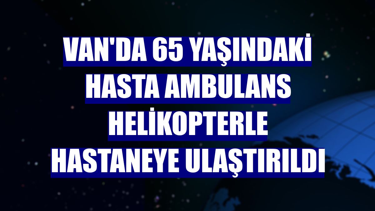 Van'da 65 yaşındaki hasta ambulans helikopterle hastaneye ulaştırıldı