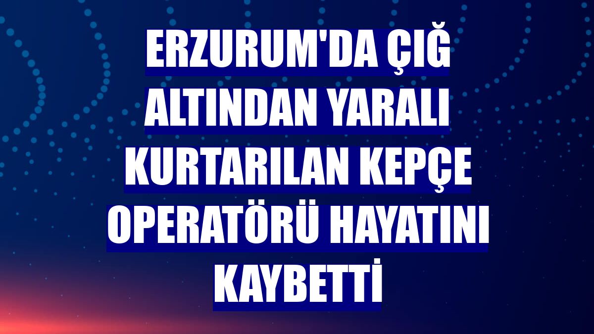 Erzurum'da çığ altından yaralı kurtarılan kepçe operatörü hayatını kaybetti
