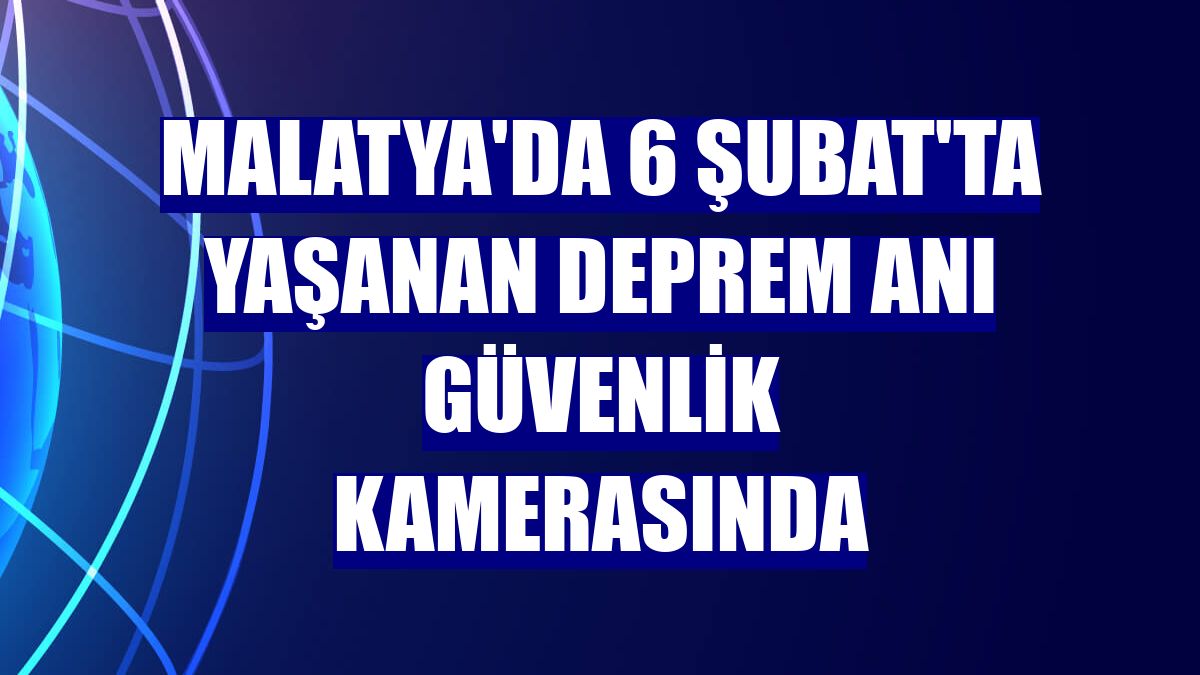 Malatya'da 6 Şubat'ta yaşanan deprem anı güvenlik kamerasında