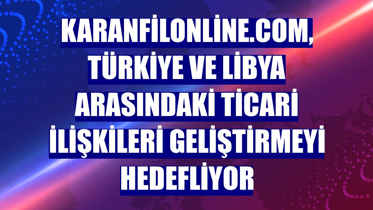 karanfilonline.com, Türkiye ve Libya arasındaki ticari ilişkileri geliştirmeyi hedefliyor