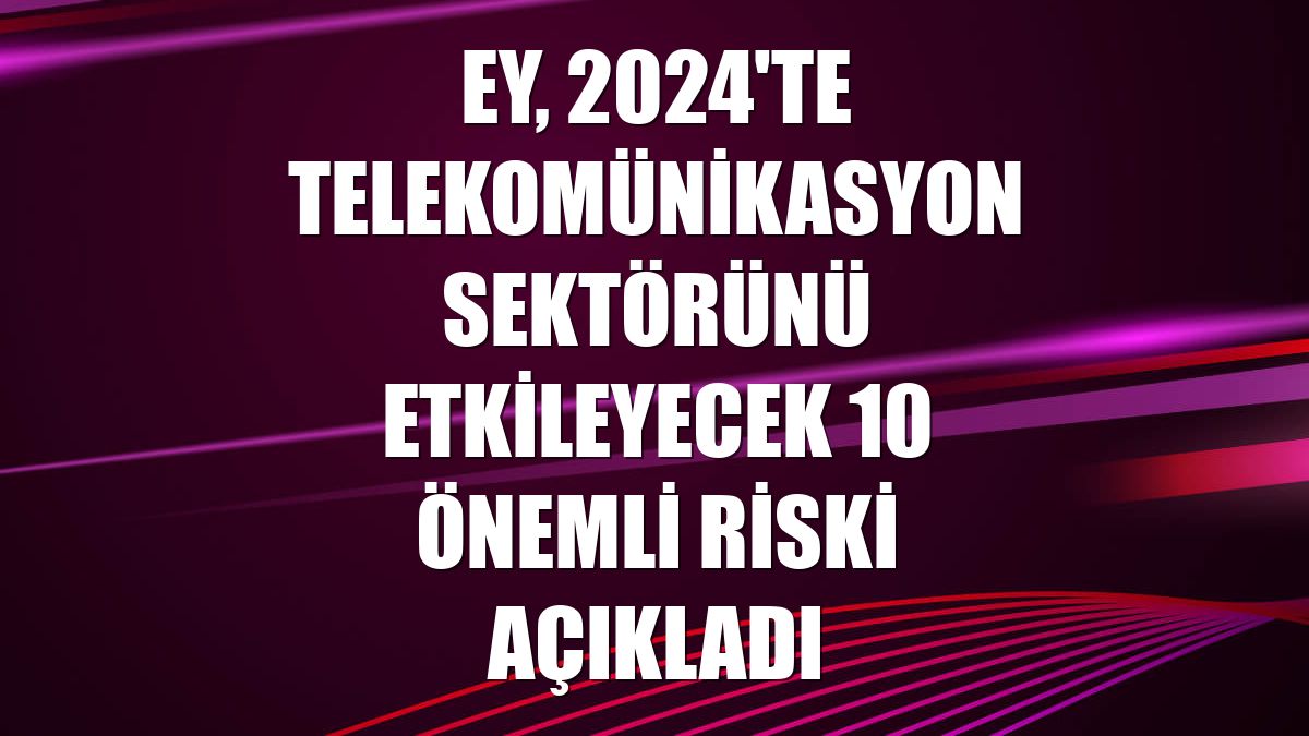 EY, 2024'te telekomünikasyon sektörünü etkileyecek 10 önemli riski açıkladı