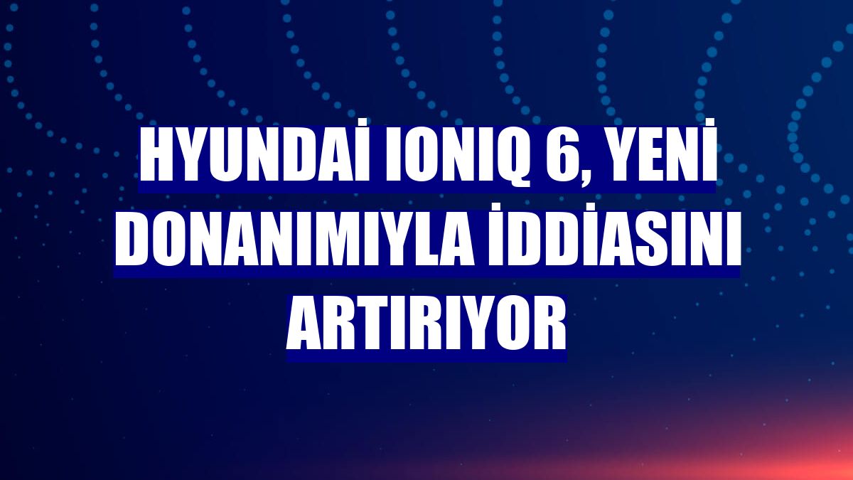Hyundai IONIQ 6, yeni donanımıyla iddiasını artırıyor