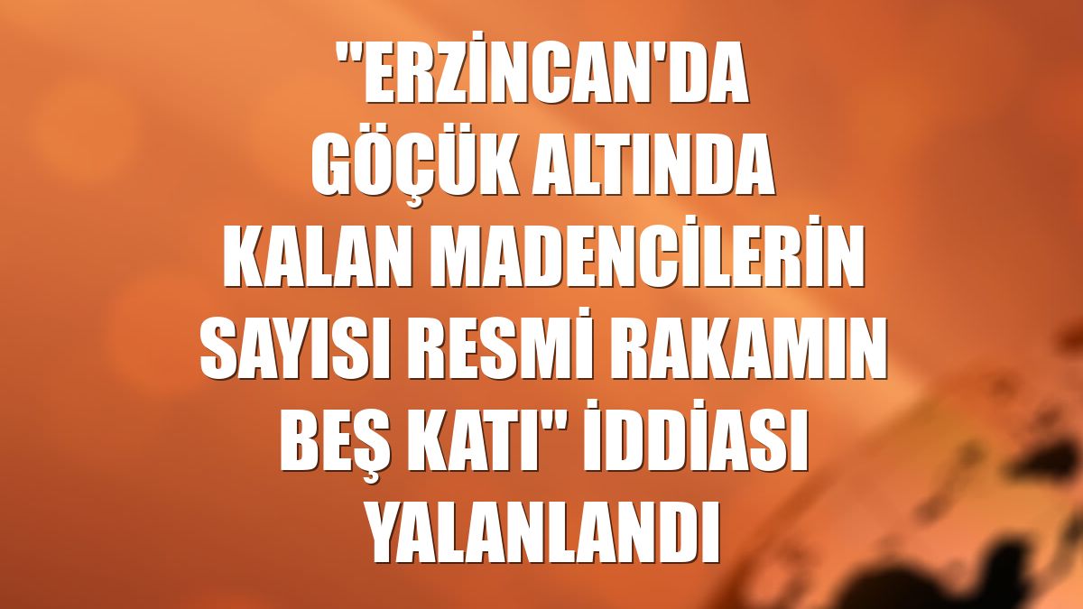 "Erzincan'da göçük altında kalan madencilerin sayısı resmi rakamın beş katı" iddiası yalanlandı