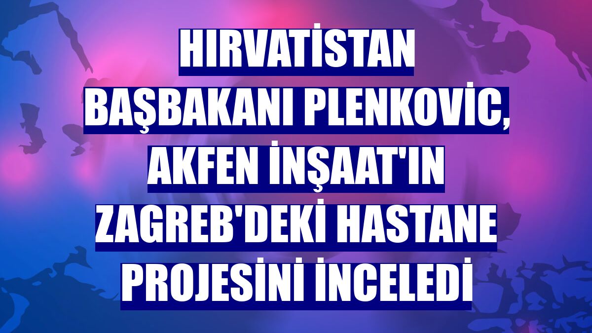 Hırvatistan Başbakanı Plenkovic, Akfen İnşaat'ın Zagreb'deki hastane projesini inceledi
