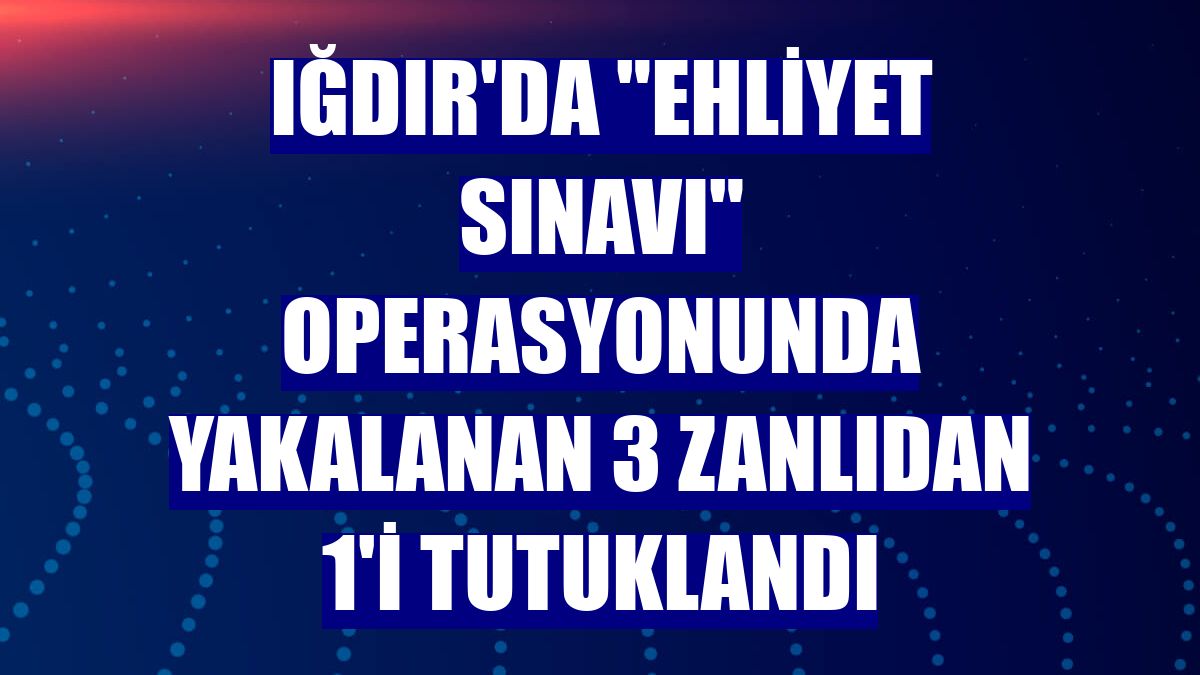 Iğdır'da "ehliyet sınavı" operasyonunda yakalanan 3 zanlıdan 1'i tutuklandı