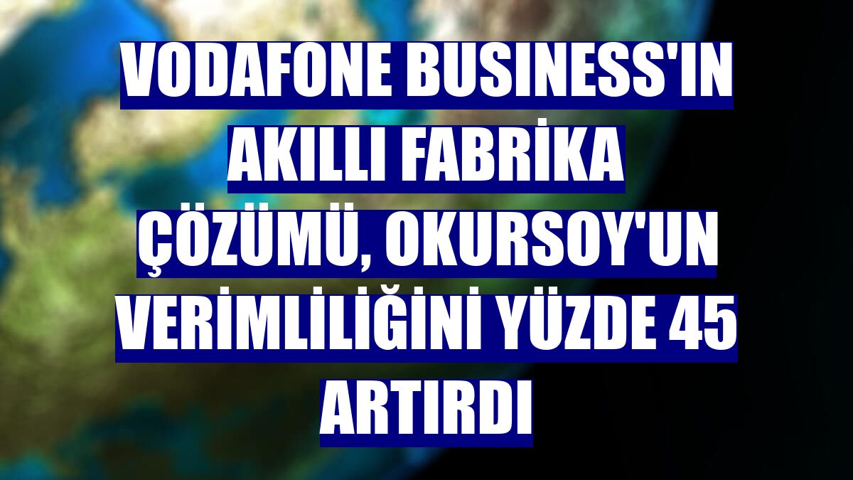 Vodafone Busıness'ın Akıllı Fabrika çözümü, Okursoy'un verimliliğini yüzde 45 artırdı