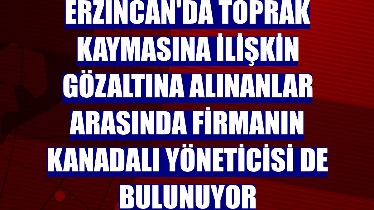Erzincan'da toprak kaymasına ilişkin gözaltına alınanlar arasında firmanın Kanadalı yöneticisi de bulunuyor