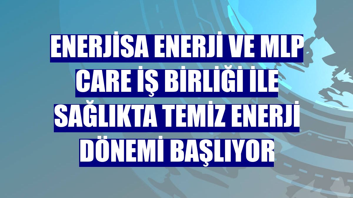 Enerjisa Enerji ve MLP Care iş birliği ile sağlıkta temiz enerji dönemi başlıyor