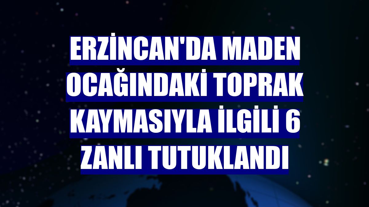 Erzincan'da maden ocağındaki toprak kaymasıyla ilgili 6 zanlı tutuklandı