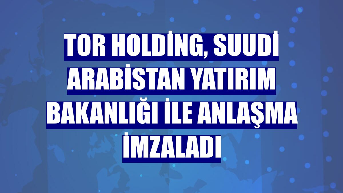 Tor Holding, Suudi Arabistan Yatırım Bakanlığı ile anlaşma imzaladı