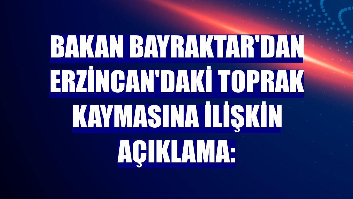 Bakan Bayraktar'dan Erzincan'daki toprak kaymasına ilişkin açıklama: