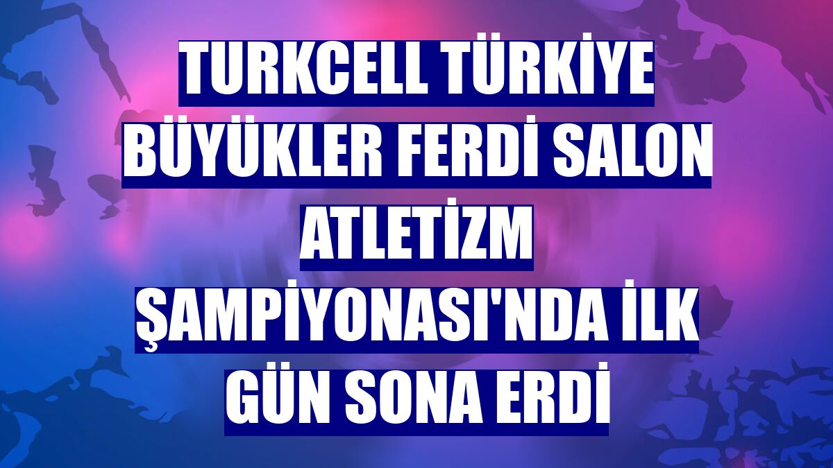Turkcell Türkiye Büyükler Ferdi Salon Atletizm Şampiyonası'nda ilk gün sona erdi