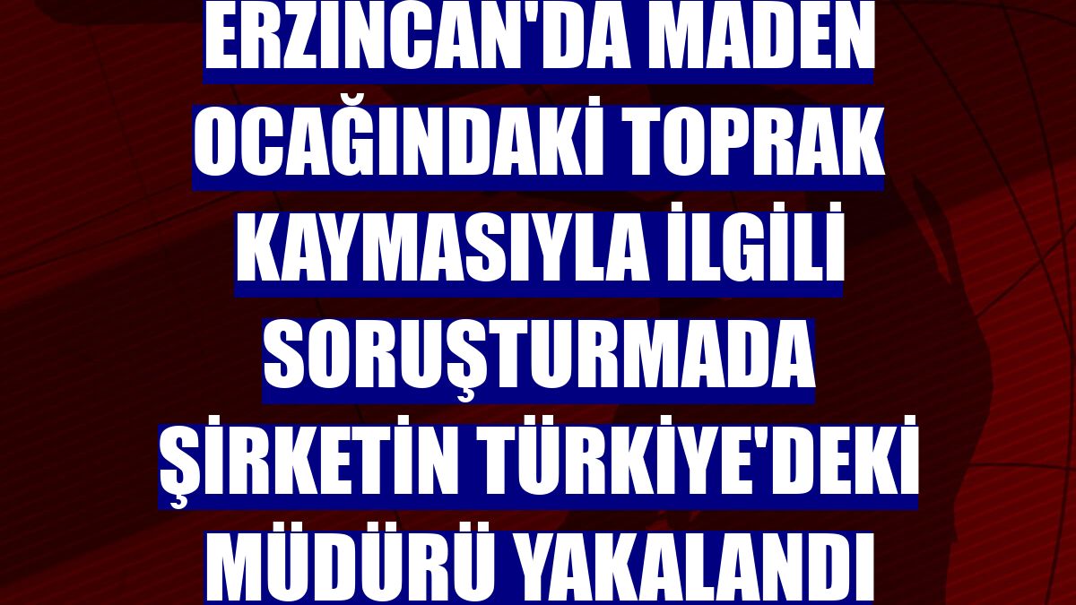 Erzincan'da maden ocağındaki toprak kaymasıyla ilgili soruşturmada şirketin Türkiye'deki müdürü yakalandı