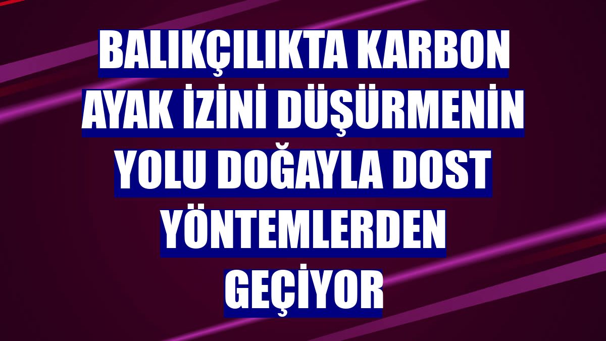 Balıkçılıkta karbon ayak izini düşürmenin yolu doğayla dost yöntemlerden geçiyor